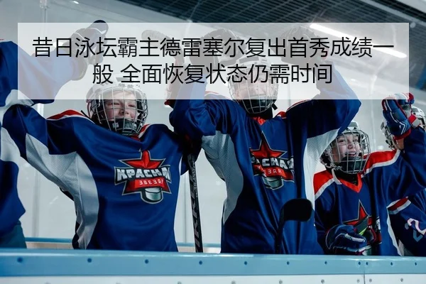 昔日泳坛霸主德雷塞尔复出首秀成绩一般 全面恢复状态仍需时间