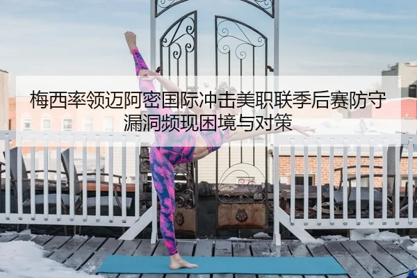 梅西率领迈阿密国际冲击美职联季后赛防守漏洞频现困境与对策